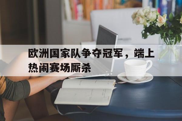中国官网-包含欧洲国家队争夺冠军，端上热闹赛场厮杀的词条