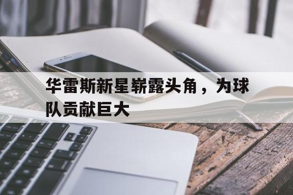 华雷斯新星崭露头角,为球队贡献巨大的简单介绍 华雷斯新星崭露头角,为球队贡献巨大的简单介绍