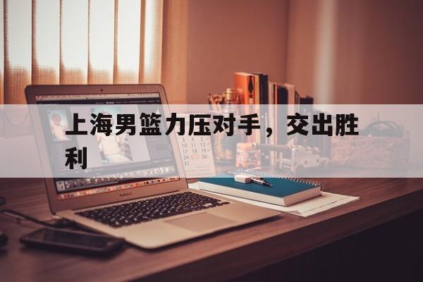 C7娱乐-上海男篮力压对手，交出胜利